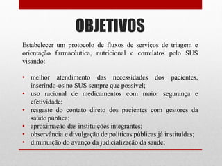 OBJETIVOS
Estabelecer um protocolo de fluxos de serviços de triagem e
orientação farmacêutica, nutricional e correlatos pelo SUS
visando:
• melhor atendimento das necessidades dos pacientes,
inserindo-os no SUS sempre que possível;
• uso racional de medicamentos com maior segurança e
efetividade;
• resgaste do contato direto dos pacientes com gestores da
saúde pública;
• aproximação das instituições integrantes;
• observância e divulgação de políticas públicas já instituídas;
• diminuição do avanço da judicialização da saúde;
 