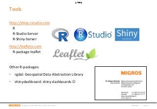 Tools
04.08.2016 | Seite 7Migros-Genossenschafts-Bund | MBI | Data Science
http://shiny.rstudio.com
R
R-Studio-Server
R-Shiny-Server
http://leafletjs.com
R-package leaflet
Other R-packages:
• rgdal: Geospatial Data Abstraction Library
• shinydashboard: shiny dashboards 
 