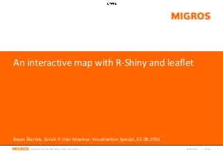 An interactive map with R-Shiny and leaflet
Bojan Škerlak, Zurich R User Meetup: Visualization Special, 03.08.2016
Migros-Genossenschafts-Bund | MBI | Data Science 04.08.2016 | Seite 1
 