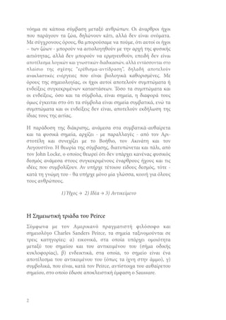 νόημα σε κάποια σύμβαση μεταξύ ανθρώπων. Οι άναρθροι ήχοι
που παράγουν τα ζώα, δηλώνουν κάτι, αλλά δεν είναι ονόματα.
Με σύγχρονους όρους, θα μπορούσαμε να πούμε, ότι αυτοί οι ήχοι
– των ζώων - μπορούν να αιτιολογηθούν με την αρχή της φυσικής
αιτιότητας, αλλά δεν μπορούν να ερμηνευθούν, επειδή δεν είναι
αποτέλεσμα λογικών και γνωστικών διαδικασιών, αλλά εντάσσονται στο
πλαίσιο της σχέσης “ερέθισμα-αντίδραση”, δηλαδή αποτελούν
ανακλαστικές ενέργειες που είναι βιολογικά καθορισμένες. Με

όρους της σημειολογίας, οι ήχοι αυτοί αποτελούν συμπτώματα ή
ενδείξεις συγκεκριμένων καταστάσεων. Τόσο τα συμπτώματα και
οι ενδείξεις, όσο και τα σύμβολα, είναι σημεία, η διαφορά τους
όμως έγκειται στο ότι τα σύμβολα είναι σημεία συμβατικά, ενώ τα
συμπτώματα και οι ενδείξεις δεν είναι, αποτελούν εκδήλωση της
ίδιας τους της αιτίας.
Η παράδοση της διάκρισης, ανάμεσα στα συμβατικά-αυθαίρετα
και τα φυσικά σημεία, αρχίζει - με παραλλαγές - από τον Αριστοτέλη και συνεχίζει με το Βοήθιο, τον Ακινάτη και τον
Αυγουστίνο. Η θεωρία της σύμβασης, διατυπώνεται και πάλι, από
τον John Locke, o οποίος θεωρεί ότι δεν υπάρχει κανένας φυσικός
δεσμός ανάμεσα στους συγκεκριμένους έναρθρους ήχους και τις
ιδέες που συμβολίζουν. Αν υπήρχε τέτοιου είδους δεσμός, τότε κατά τη γνώμη του - θα υπήρχε μόνο μία γλώσσα, κοινή για όλους
τους ανθρώπους.
1) Ήχος → 2) Ιδέα → 3) Αντικείμενο

Η Σημειωτική τριάδα του Peirce
Σύμφωνα με τον Αμερικανό πραγματιστή φιλόσοφο και
σημειολόγο Charles Sanders Peirce, τα σημεία ταξινομούνται σε
τρεις κατηγορίες: α) εικονικά, στα οποία υπάρχει ομοιότητα
μεταξύ του σημείου και του αντικειμένου του (σήμα οδικής
κυκλοφορίας), β) ενδεικτικά, στα οποία, το σημείο είναι ένα
αποτέλεσμα του αντικειμένου του (όπως τα ίχνη στην άμμο), γ)
συμβολικά, που είναι, κατά τον Peirce, αντίστοιχα του αυθαίρετου
σημείου, στο οποίο έδωσε αποκλειστική έμφαση ο Saussure.

2

 