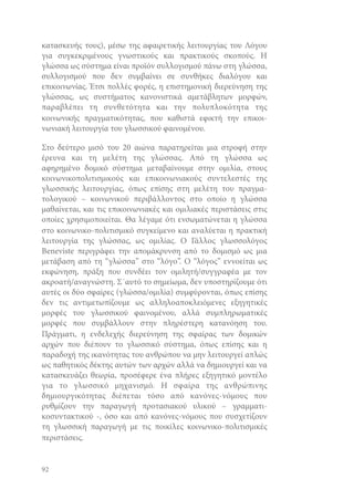 κατασκευής τους), μέσω της αφαιρετικής λειτουργίας του Λόγου
για συγκεκριμένους γνωστικούς και πρακτικούς σκοπούς. Η
γλώσσα ως σύστημα είναι προϊόν συλλογισμού πάνω στη γλώσσα,
συλλογισμού που δεν συμβαίνει σε συνθήκες διαλόγου και
επικοινωνίας. Έτσι πολλές φορές, η επιστημονική διερεύνηση της
γλώσσας, ως συστήματος κανονιστικά αμετάβλητων μορφών,
παραβλέπει τη συνθετότητα και την πολυπλοκότητα της
κοινωνικής πραγματικότητας, που καθιστά εφικτή την επικοινωνιακή λειτουργία του γλωσσικού φαινομένου.
Στο δεύτερο μισό του 20 αιώνα παρατηρείται μια στροφή στην
έρευνα και τη μελέτη της γλώσσας. Από τη γλώσσα ως
αφηρημένο δομικό σύστημα μεταβαίνουμε στην ομιλία, στους
κοινωνικοπολιτισμικούς και επικοινωνιακούς συντελεστές της
γλωσσικής λειτουργίας, όπως επίσης στη μελέτη του πραγματολογικού – κοινωνικού περιβάλλοντος στο οποίο η γλώσσα
μαθαίνεται, και τις επικοινωνιακές και ομιλιακές περιστάσεις στις
οποίες χρησιμοποιείται. Θα λέγαμε ότι ενσωματώνεται η γλώσσα
στο κοινωνικο-πολιτισμικό συγκείμενο και αναλύεται η πρακτική
λειτουργία της γλώσσας, ως ομιλίας. Ο Γάλλος γλωσσολόγος
Beneviste περιγράφει την απομάκρυνση από το δομισμό ως μια
μετάβαση από τη “γλώσσα” στο “λόγο”. Ο “λόγος” εννοείται ως
εκφώνηση, πράξη που συνδέει τον ομιλητή/συγγραφέα με τον
ακροατή/αναγνώστη. Σ΄αυτό το σημείωμα, δεν υποστηρίζουμε ότι
αυτές οι δύο σφαίρες (γλώσσα/ομιλία) συμφύρονται, όπως επίσης
δεν τις αντιμετωπίζουμε ως αλληλοαποκλειόμενες εξηγητικές
μορφές του γλωσσικού φαινομένου, αλλά συμπληρωματικές
μορφές που συμβάλλουν στην πληρέστερη κατανόηση του.
Πράγματι, η ενδελεχής διερεύνηση της σφαίρας των δομικών
αρχών που διέπουν το γλωσσικό σύστημα, όπως επίσης και η
παραδοχή της ικανότητας του ανθρώπου να μην λειτουργεί απλώς
ως παθητικός δέκτης αυτών των αρχών αλλά να δημιουργεί και να
κατασκευάζει θεωρία, προσέφερε ένα πλήρες εξηγητικό μοντέλο
για το γλωσσικό μηχανισμό. Η σφαίρα της ανθρώπινης
δημιουργικότητας διέπεται τόσο από κανόνες-νόμους που
ρυθμίζουν την παραγωγή προτασιακού υλικού – γραμματικοσυντακτικού -, όσο και από κανόνες-νόμους που συσχετίζουν
τη γλωσσική παραγωγή με τις ποικίλες κοινωνικο-πολιτισμικές
περιστάσεις.

92

 