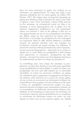 ζωής, που κάνει κατανοητή τη χρήση τους ανάλογα με τις
περιστάσεις που χρησιμοποιείται. Το νόημα μιας λέξης ή μιας
πρότασης καθορίζεται από τον τρόπο χρήσης της (Sellars 1954,
Harman, 1987). Mία πλήρως όμως αντικειμενική περιγραφή της
χρήσης μιας δεδομένης λέξης ή πρότασης δεν αρκεί να μας δείξει
τι σημαίνει ο όρος. Όπως υποστηρίζει ο Quine (1969), φαίνεται
ότι δεν κατέχουμε την αντικειμενική γνώση της λέξης ή της
πρότασης, οι οποίες δημιουργούνται από τη χρήση τους στα
εκάστοτε συμφραστικά περιβάλλοντα και τους σημασιακούς
ρόλους που επιτελούν σ’ αυτά, αν δεν μάθουμε οι ίδιοι πως να
τους χρησιμοποιούμε και πως να τους μεταφράζουμε στη γλώσσα
μας. Βέβαια, ακόμα και στην περίπτωση που έχουμε αυτή τη
δυνατότητα, η αντιστοιχία στη μετάφραση δεν είναι ισομορφική
και συμμετρική. Μέσα σε κάθε γλώσσα διαθλάται η μοναδική
εμπειρία της μητρικής γλώσσας, όπως έχει εγγραφεί στο
αντιληπτικό, γνωστικό και ψυχικό σύστημα του ανθρώπου. Η
γλώσσα δεν αποτελεί ουδέτερη αναπαράσταση, αλλά ενεργητική και άρα κοινωνικά διαμορφωμένη - παράσταση. Ως εκ τούτου, το
πρίσμα από το οποίο θεάται και μεταφράζεται η κάθε γλώσσα
είναι ερμηνευτικό, το υποκείμενο –μεταφραστής της κάθε
γλώσσας - επενεργεί στον κόσμο της υπό μετάφρασης γλώσσας με
την προθετικότητα που διέπει τον κόσμο της εμπειρίας του.
Ας επανέλθουμε όμως, όπως είπαμε, δεν μπορούμε να μεταφράσουμε τις λέξεις μιας γλώσσας σε μια άλλη χωρίς παράλληλα
να μην μεταβάλλουμε σε κάποιο βαθμό το νόημα των λέξεων που
μεταφράσαμε. Και αυτό γιατί κάθε σημασία για να κατανοηθεί
προϋποθέτει τη γνώση των κοινωνικών συνθηκών της χρήσης
της. Δηλαδή δεν αρκεί η αφομοίωση του αφηρημένου συστήματος
της γλώσσας, αλλά απαιτείται και η γνώση του τρόπου χρήσης
του και η γνώση των κοινωνικών και πολιτισμικών συνθηκών που
νοηματοδοτούν αυτή τη χρήση. Από αυτό συνάγεται ότι δεν αρκεί
η γνώση των αμετάβλητων κανονιστικών μορφών του γραμματικοσυντακτικού συστήματος μιας συγκεκριμένης γλώσσας για
να υποστηρίξουμε ότι διαθέτουμε επικοινωνιακή επάρκεια, όταν
κληθούμε να λειτουργήσουμε ως μέλη αυτής της κοινότητας. Για
να αποκτήσει νόημα μια γλώσσα προϋπόθεση είναι να γνωρίζουμε
τις πολιτιστικές και ιδεολογικές στάσεις των μελών της στην
εκφορά του λόγου τους και στις εκάστοτε χρήσεις της. Δηλαδή

95

 