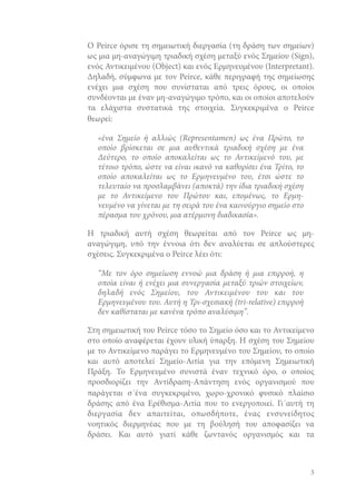 Ο Peirce όρισε τη σημειωτική διεργασία (τη δράση των σημείων)
ως μια μη-αναγώγιμη τριαδική σχέση μεταξύ ενός Σημείου (Sign),
ενός Αντικειμένου (Object) και ενός Ερμηνευμένου (Interpretant).
Δηλαδή, σύμφωνα με τον Peirce, κάθε περιγραφή της σημείωσης
ενέχει μια σχέση που συνίσταται από τρεις όρους, οι οποίοι
συνδέονται με έναν μη-αναγώγιμο τρόπο, και οι οποίοι αποτελούν
τα ελάχιστα συστατικά της στοιχεία. Συγκεκριμένα ο Peirce
θεωρεί:
«ένα Σημείο ή αλλιώς (Representamen) ως ένα Πρώτο, το
οποίο βρίσκεται σε μια αυθεντικά τριαδική σχέση με ένα
Δεύτερο, το οποίο αποκαλείται ως το Αντικείμενό του, με
τέτοιο τρόπο, ώστε να είναι ικανό να καθορίσει ένα Τρίτο, το
οποίο αποκαλείται ως το Ερμηνευμένο του, έτσι ώστε το
τελευταίο να προσλαμβάνει (αποκτά) την ίδια τριαδική σχέση
με το Αντικείμενο του Πρώτου και, επομένως, το Ερμηνευμένο να γίνεται με τη σειρά του ένα καινούργιο σημείο στο
πέρασμα του χρόνου, μια ατέρμονη διαδικασία».
Η τριαδική αυτή σχέση θεωρείται από τον Peirce ως μηαναγώγιμη, υπό την έννοια ότι δεν αναλύεται σε απλούστερες
σχέσεις. Συγκεκριμένα ο Peirce λέει ότι:
“Με τον όρο σημείωση εννοώ μια δράση ή μια επιρροή, η
οποία είναι ή ενέχει μια συνεργασία μεταξύ τριών στοιχείων,
δηλαδή ενός Σημείου, του Αντικειμένου του και του
Ερμηνευμένου του. Αυτή η Τρι-σχεσιακή (tri-relative) επιρροή
δεν καθίσταται με κανένα τρόπο αναλύσιμη”.
Στη σημειωτική του Peirce τόσο το Σημείο όσο και το Αντικείμενο
στο οποίο αναφέρεται έχουν υλική ύπαρξη. Η σχέση του Σημείου
με το Αντικείμενο παράγει το Ερμηνευμένο του Σημείου, το οποίο
και αυτό αποτελεί Σημείο-Αιτία για την επόμενη Σημειωτική
Πράξη. Το Ερμηνευμένο συνιστά έναν τεχνικό όρο, ο οποίος
προσδιορίζει την Αντίδραση-Απάντηση ενός οργανισμού που
παράγεται σ΄ένα συγκεκριμένο, χωρο-χρονικό φυσικό πλαίσιο
δράσης από ένα Ερέθισμα-Αιτία που το ενεργοποιεί. Γι΄αυτή τη
διεργασία δεν απαιτείται, οπωσδήποτε, ένας ενσυνείδητος
νοητικός διερμηνέας που με τη βούλησή του αποφασίζει να
δράσει. Και αυτό γιατί κάθε ζωντανός οργανισμός και τα

3

 
