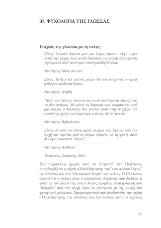 07. ΨΥΧΟΛΟΓΙΑ ΤΗΣ ΓΛΩΣΣΑΣ

Η σχέση της γλώσσας με τη σκέψη
Ξένος: Ουκούν διάνοια μεν και λόγος ταυτόν, πλην ο μεν
εντός της ψυχής προς αυτήν διάλογος της ψυχής άνευ φωνής
γιγνόμενος τούτ΄αυτό ημίν επωνομάσθη διάνοια;
Θεαίτητος: Πάνυ μεν ουν
Ξένος: Το δε γ΄απ΄εκείνης ρεύμα δια του στόματος ιον μετά
φθόγγου κέκληται λόγος;
Θεαίτητος: Αληθή
“Αυτό που λέγεται διάνοια και αυτό που λέγεται λόγος είναι
το ίδιο πράγμα. Με μόνη τη διαφορά πως ονομάστηκε από
μας σκέψη, ο διάλογος που γίνεται μέσα στην ψυχή με τον
εαυτό της, χωρίς να συμμετέχει η φωνή, δεν είναι έτσι;
Θεαίτητος: Βεβαιότατα.
Ξένος: Κι από την άλλη μεριά το ρέμα που βγαίνει από την
ψυχή και περνάει από το στόμα ενωμένο με τη φωνή, αυτό
δεν έχει ονομαστεί “λόγος”;
Θεαίτητος: Αλήθεια”.
Πλάτωνας, Σοφιστής, 263 e
Στο παραπάνω χωρίο, από το Σοφιστή του Πλάτωνα,
προσδιορίζεται η σχέση αλληλεξάρτησης του “εσωτερικού λόγου”
ως διάνοιας και του “εξωτερικού λόγου” ως ομιλίας. Ο Πλάτωνας
θεωρεί ότι η σκέψη είναι ο εσωτερικός διάλογος που διεξάγει η
ψυχή με τον εαυτό της, ενώ ο λόγος, η ομιλία, είναι η σκέψη που
“διαρρέει” από την ψυχή προς το εξωτερικό με τη μορφή του
φωνητικού ρεύματος. Χαρακτηριστικό που αποδεικνύει την σχέση
αλληλεξάρτησης της γλώσσας και της σκέψης είναι το γεγονός

117

 