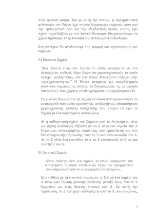 στον φυσικό κόσμο. Και με αυτή την έννοια, η πραγματιστική
φιλοσοφία του Peirce, έχει γνωσιο-θεωρητικές επιρροές τόσο από
την εμπειριστική όσο και την ιδεαλιστική σκέψη, επίσης έχει
σχέση παραλληλίας με τον λογικό θετικισμό. Θα μπορούσαμε να
χαρακτηρίσουμε τη φιλοσοφία του αντικειμενικό ιδεαλισμό.
Στη συνέχεια θα αναλύσουμε την τριμερή κατηγοριοποίηση των
σημείων.
Α) Εικονικά Σημεία
“Μια Εικόνα είναι ένα Σημείο το οποίο αναφέρεται σε ένα
Αντικείμενο, καθαρά, λόγω δικών του χαρακτηριστικών, τα οποία
κατέχει, ανεξαρτήτως, εάν ένα τέτοιο Αντικείμενο υπάρχει στην
«πραγματικότητα».” Ο Peirce αναφέρει ως παραδείγματα
εικονικών σημείων, τις εικόνες, τα διαγράμματα, τις μεταφορές
(metaphor), τους χάρτες, τα ιδεογράμματα, τα ιερογλυφικά κτλ.
Ως εικόνες θεωρούνται τα σημεία τα οποία αντιπροσωπεύουν τα
αντικείμενά τους μέσω ομοιότητας, ανεξαρτήτως, οποιασδήποτε
χωρο-χρονικής φυσικής συσχέτισης που μπορεί να έχει το
Σημείο με ένα υφιστάμενο Αντικείμενο.
Αν η καθοριστική σχέση του Σημείου από το Αντικείμενο είναι
μια σχέση αναλογίας, δηλαδή αν το Σ είναι ένα σημείο του Α
λόγω μιας συγκεκριμένης ποιότητας που εμφανίζεται και στα
δύο στοιχεία της σημείωσης, τότε το Σ είναι ένα εικονίδιο του Α.
Αν το Σ είναι ένα εικονίδιο, τότε το Σ επικοινωνεί το Ε ως μια
ποιότητα του Α.
Β) Δεικτικά Σημεία
«Ένας Δείκτης είναι ένα σημείο, το οποίο αναφέρεται στο
αντικείμενο το οποίο υποδεικνύει λόγω του πραγματικού
του επηρεασμού από το συγκεκριμένο Αντικείμενο».
Σε αντίθεση με τα εικονικά σημεία, αν το Σ είναι ένα σημείο του
Α λόγω μιας ‘άμεσης φυσικής σύνδεσης’ μεταξύ τους, τότε το Σ
θεωρείται ως ένας δείκτης (index) του Α. Σε αυτή την
περίπτωση, το Σ πράγματι καθορίζεται από το Α, και επομένως,

5

 