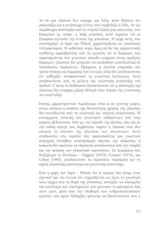 Αν σε μια γλώσσα δεν υπάρχει μια λέξη, αυτό δηλώνει ότι
απουσιάζει και η αντίστοιχη έννοια που συμβολίζει η λέξη. Αν για
παράδειγμα απουσιάζει από το νοητικό λεξικό μιας κοινωνίας, των
Εσκιμώων ας πούμε, η λέξη μπανάνα, αυτό σημαίνει ότι οι
Εσκιμώοι αγνοούν την έννοια της μπανάνας. Η αρχή αυτή, που
υποστήριξαν οι Sapir και Whorf, χαρακτηρίζεται ως γλωσσικός
ντετερμινισμός. Η καθολική ισχύς όμως αυτής της ερμηνευτικής
υπόθεσης αμφισβητείται από το γεγονός ότι οι διαφορές που
παρατηρούνται στο γνωστικό επίπεδο ανάμεσα στους ομιλητές
διαφόρων γλωσσών δεν μπορούν να αποδοθούν αποκλειστικά σε
γλωσσικούς παράγοντες. Πράγματι, η γλώσσα επηρεάζει τον
τρόπο σκέψης και έκφρασης των εννοιών, αλλά δεν αποδεικνύεται
ότι καθορίζει αποφασιστικά τη γνωστική λειτουργία. Αυτό
αποδεικνύεται από τη μελέτη της γνωστικής ανάπτυξης του
παιδιού. Σ΄αυτή τη διαδικασία διαπιστώνεται ότι η απόκτηση της
γλώσσας δεν επιφέρει ριζική αλλαγή στην πορεία της γνωστικής
του ανάπτυξης.
Επίσης, χαρακτηριστικό παράδειγμα είναι οι εκ γενετής κωφοί,
στους οποίους η απώλεια της δυνατότητας χρήσης της γλώσσας
δεν συνοδεύεται από τη γνωστική και νοητική ανικανότητα. Η
επιτυχημένη επίτευξη των γνωστικών καθηκόντων από τους
κωφούς βελτιώνεται τόσο με την πάροδο της ηλικίας, όσο και με
την ειδική αγωγή που λαμβάνουν, παρότι η γλώσσα τους δεν
αποκτά το επίπεδο της γλώσσας των ακουόντων. Αυτό
αποδεικνύει ότι, παρόλο που παρουσιάζεται μια γνωστική
ανάσχεση (συνήθως αναστρέψιμη) εξαιτίας της κώφωσης, η
κώφωση δεν φαίνεται να εξαρτάται αποκλειστικά από την ύπαρξη
και την άσκηση των γλωσσικών ικανοτήτων. Τα πειράματα που
διεξήγαγαν οι Farnham - Giggory (1972), Cromer (1974), και
Cohen (1983), αποδεικνύουν τα παραπάνω πορίσματα για τη
σχέση γλωσσικής ικανότητας και γνωστικής ανάπτυξης.
Έτσι η αρχή των Sapir - Whorf, ότι οι κόσμοι που ζούμε είναι
σχετικοί (με την έννοια ότι επηρεάζονται ως προς το γνωστικό
τους σχήμα από τη δομή της γλώσσας), συνεχίζει να απασχολεί
την κοινότητα των επιστημόνων που ερευνούν το φαινόμενο. Και
αυτό γιατί, μέσα από την πληθώρα των ανθρωπογλωσσικών
ερευνών που έχουν διεξαχθεί, φαίνεται να διαπιστώνεται πως η

125

 
