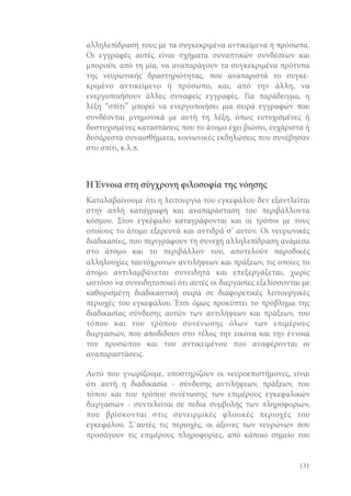 αλληλεπίδρασή τους με τα συγκεκριμένα αντικείμενα ή πρόσωπα.
Οι εγγραφές αυτές είναι σχήματα συναπτικών συνδέσεων και
μπορούν, από τη μία, να αναπαράγουν τα συγκεκριμένα πρότυπα
της νευρωνικής δραστηριότητας, που αναπαριστά το συγκεκριμένο αντικείμενο ή πρόσωπο, και, από την άλλη, να
ενεργοποιήσουν άλλες συναφείς εγγραφές. Για παράδειγμα, η
λέξη “σπίτι” μπορεί να ενεργοποιήσει μια σειρά εγγραφών που
συνδέονται μνημονικά με αυτή τη λέξη, όπως ευτυχισμένες ή
δυστυχισμένες καταστάσεις που το άτομο έχει βιώσει, ευχάριστα ή
δυσάρεστα συναισθήματα, κοινωνικές εκδηλώσεις που συνέβησαν
στο σπίτι, κ.λ.π.

Η Έννοια στη σύγχρονη φιλοσοφία της νόησης
Καταλαβαίνουμε ότι η λειτουργία του εγκεφάλου δεν εξαντλείται
στην απλή καταγραφή και αναπαράσταση του περιβάλλοντα
κόσμου. Στον εγκέφαλο καταγράφονται και οι τρόποι με τους
οποίους το άτομο εξερευνά και αντιδρά σ’ αυτόν. Οι νευρωνικές
διαδικασίες, που περιγράφουν τη συνεχή αλληλεπίδραση ανάμεσα
στο άτομο και το περιβάλλον του, αποτελούν παροδικές
αλληλουχίες ταυτόχρονων αντιλήψεων και πράξεων, τις οποίες το
άτομο αντιλαμβάνεται συνειδητά και επεξεργάζεται, χωρίς
ωστόσο να συνειδητοποιεί ότι αυτές οι διεργασίες εξελίσσονται με
καθορισμένη διαδικαστική σειρά σε διαφορετικές λειτουργικές
περιοχές του εγκεφάλου. Έτσι όμως προκύπτει το πρόβλημα της
διαδικασίας σύνδεσης αυτών των αντιλήψεων και πράξεων, του
τόπου και του τρόπου συνένωσης όλων των επιμέρους
διεργασιών, που αποδίδουν στο τέλος την εικόνα και την έννοια
του προσώπου και του αντικειμένου που αναφέρονται οι
αναπαραστάσεις.
Αυτό που γνωρίζουμε, υποστηρίζουν οι νευροεπιστήμονες, είναι
ότι αυτή η διαδικασία - σύνδεσης αντιλήψεων, πράξεων, του
τόπου και του τρόπου συνένωσης των επιμέρους εγκεφαλικών
διεργασιών - συντελείται σε πεδία συμβολής των πληροφοριών,
που βρίσκονται στις συνειρμικές φλοιικές περιοχές του
εγκεφάλου. Σ΄αυτές τις περιοχές, οι άξονες των νευρώνων που
προσάγουν τις επιμέρους πληροφορίες, από κάποιο σημείο του

131

 