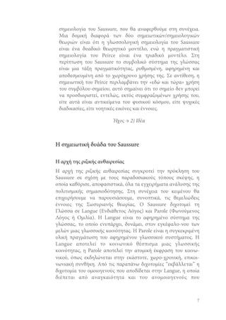 σημειολογία του Saussure, που θα αναφερθούμε στη συνέχεια.
Μια δομική διαφορά των δύο σημειωτικών/σημειολογικών
θεωριών είναι ότι η γλωσσολογική σημειολογία του Saussure
είναι ένα δυαδικό θεωρητικό μοντέλο, ενώ η πραγματιστική
σημειολογία του Peirce είναι ένα τριαδικό μοντέλο. Στη
περίπτωση του Saussure το συμβολικό σύστημα της γλώσσας
είναι μια τάξη πραγματικότητας, ρυθμισμένη, αφηρημένη και
αποδεσμευμένη από το χωρόχρονο χρήσης της. Σε αντίθεση, η
σημειωτική του Peirce περιλαμβάνει την «εδώ και τώρα» χρήση
του συμβόλου-σημείου, αυτό σημαίνει ότι το σημείο δεν μπορεί
να προσδιοριστεί, εντελώς, εκτός συμφραζομένων χρήσης του,
είτε αυτά είναι αντικείμενα του φυσικού κόσμου, είτε ψυχικές
διαδικασίες, είτε νοητικές εικόνες και έννοιες.
Ήχος → 2) Ιδέα

Η σημειωτική δυάδα του Saussure
Η αρχή της ριζικής αυθαιρεσίας
Η αρχή της ριζικής αυθαιρεσίας συγκροτεί την πρόκληση του
Saussure σε σχέση με τους παραδοσιακούς τόπους σκέψης, η
οποία καθόρισε, αποφασιστικά, όλα τα εγχειρήματα ανάλυσης της
πολιτισμικής σημασιοδότησης. Στη συνέχεια του κειμένου θα
επιχειρήσουμε να παρουσιάσουμε, συνοπτικά, τις θεμελιώδεις
έννοιες της Σωσυριανής θεωρίας. Ο Saussure διχοτομεί τη
Γλώσσα σε Langue (Ενδιάθετος Λόγος) και Parole (Φωνούμενος
Λόγος ή Ομιλία). Η Langue είναι το αφηρημένο σύστημα της
γλώσσας, το οποίο ενυπάρχει, δυνάμει, στον εγκέφαλο-νου των
μελών μιας γλωσσικής κοινότητας. Η Parole είναι η συγκεκριμένη
υλική πραγμάτωση του αφηρημένου γλωσσικού συστήματος. Η
Langue αποτελεί το κοινωνικό θέσπισμα μιας γλωσσικής
κοινότητας, η Parole αποτελεί την ατομική έκφραση του κοινωνικού, όπως εκδηλώνεται στην εκάστοτε, χωρο-χρονική, επικοινωνιακή συνθήκη. Από τις παραπάνω διχοτομίες “εκβάλλεται” η
διχοτομία του ομοιογενούς που αποδίδεται στην Langue, η οποία
διέπεται από αναγκαιότητα και του ανομοιογενούς που

7

 