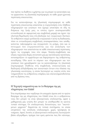 που πρέπει να διαθέτει ο χρήστης για να μπορεί να κατανοήσει και
να ερμηνεύσει τη γλωσσική συμπεριφορά, σε κάθε χωρο-χρονική
περίσταση επικοινωνίας.
Για να κατανοήσουμε τη γλωσσική συμπεριφορά σε κάθε
περίσταση επικοινωνίας απαιτείται η ενεργοποίηση ενός πλήθους
πληροφοριών και γνώσεων που έχουμε αποκτήσει σε όλη τη
διάρκεια της ζωής μας, οι οποίες έχουν αναπαρασταθεί
εννοιολογικά σε αφαιρετική και συμβολική μορφή και έχουν την
υλιστική θεμελίωσή τους στη βιολογία των νευρωνικών δικτύων.
Το ανθρώπινο σώμα εμπλέκεται ενεργητικά σ΄αυτή τη διαδικασία,
τόσο οι εννοιολογικές-συμβολικές αναπαραστάσεις που αποθηκεύονται ταξινομημένα και συγκροτούν τη μνήμη, όσο και οι
συνειρμοί που ενεργοποιούνται για την ανάκληση των
πληροφοριών που απαιτούνται σε κάθε επικοινωνιακή περίσταση,
έχουν τις εγγραφές τους στο σώμα. Νοητές-συμβολικές και
υλικές-νερωνικές δομές συνιστούν μια μη ταυτολογική ταυτότητα,
συναπαρτίζουν το αμφίπλευρο και διφορούμενο της ανθρώπινης
συνείδησης. Όλο αυτό το σύμπαν των πληροφοριών και των
γνώσεων που χρειαζόμαστε για να κατανοήσουμε τη γλωσσική
συμπεριφορά πλάθεται στη συμβολική, επικοινωνιακή και
διαλογική αλληλόδραση των κοινωνικών όντων στα πλαίσια της
γλωσσικής κοινότητας, η οποία λειτουργεί ως νοητός ιστός που
νοηματοδοτεί τις ανθρώπινες υπάρξεις και επανανοηματοδοτείται
από τις δράσεις τους.

Η Τεχνητή νοημοσύνη και το 1ο θεώρημα της μη
πληρότητας του Güdel
Ένα συμπέρασμα που νομίζουμε ότι απορρέει άμεσα από το πρώτο
θεώρημα της μη πληρότητας του Güdel είναι ότι ο ανθρώπινος
νους δεν μπορεί να είναι ηλεκτρονικός υπολογιστής, αφού η
μαθηματική μας γνώση δεν μπορεί να αποθηκευθεί σε κανένα
τυπικό σύστημα. Οι υπολογιστικές δυνατότητες των “σκεπτόμενων μηχανών” δομούνται σε τυπικά συστήματα, τα οποία
επιτρέπουν την εκτέλεση υπολογισμών, χωρίς προσφυγή σε
νοήματα. Αφού, λοιπόν, οι ηλεκτρονικοί υπολογιστές λειτουργούν
βάσει αλγορίθμων, πράγμα που εμείς φαίνεται πως δεν κάνουμε,

146

 