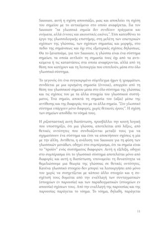 Saussure, αυτή η σχέση απουσιάζει, μιας και αποκλείει τη σχέση
του σημείου με το αντικείμενο στο οποίο αναφέρεται. Για τον
Saussure “τα γλωσσικά σημεία δεν συνδέουν πράγματα και
ονόματα, αλλά έννοιες και ακουστικές εικόνες”. Έτσι κατευθύνει το
έργο της γλωσσολογικής επιστήμης, στη μελέτη των εσωτερικών
σχέσεων της γλώσσας, των σχέσεων σημασίας και μορφής, στο
πεδίο της σημάνσεως και όχι στις εξωτερικές σχέσεις δηλώσεως.
Θα το ξαναπούμε, για τον Saussure, η γλώσσα είναι ένα σύστημα
σημείων, τα οποία αντλούν τη σημασία τους όχι από τα αντικείμενα ή τις καταστάσεις στα οποία αναφέρονται, αλλά από τη
θέση που κατέχουν και τη λειτουργία που επιτελούν, μέσα στο όλο
γλωσσικό σύστημα.
Το γεγονός ότι ένα συγκεκριμένο σύμπλεγμα ήχων ή γραμμάτων,
συνδέεται με μια ορισμένη σημασία (έννοια), απορρέει από τη
θέση του γλωσσικού σημείου μέσα στο όλο σύστημα της γλώσσας
και τις σχέσεις του με τα άλλα στοιχεία του γλωσσικού συστήματος. Ένα σημείο, αποκτά τη σημασία του (αξία) μέσω της
αντίθεσης και της διαφοράς του με τα άλλα σημεία. “Στο γλωσσικό
σύστημα υπάρχουν μόνο διαφορές, χωρίς θετικούς όρους”. Η σχέση
των σημείων αποδίδει το νόημά τους.
Η ριζοσπαστική αυτή διαπίστωση, προσβάλλει την κοινή λογική
που υποστηρίζει, ότι μια γλώσσα, αποτελείται από λέξεις, από
θετικές οντότητες που συνδυάζονται μεταξύ τους για να
σχηματίσουν ένα σύστημα και έτσι να αποκτήσουν σχέσεις η μία
με την άλλη. Αντίθετα, η ανάλυση του Saussure για τη φύση των
γλωσσικών μονάδων, οδηγεί στο συμπέρασμα, ότι τα σημεία είναι
το “προϊόν” ενός συστήματος διαφορών. Αυτή η εξέλιξη, οδηγεί
στο συμπέρασμα ότι το γλωσσικό σύστημα αποτελείται μόνο από
διαφορές και αυτή η διαπίστωση, υπονομεύει τη δυνατότητα να
θεμελιώσουμε μια θεωρία της γλώσσας σε θετικές οντότητες.
Κανένα γλωσσικό στοιχείο δεν μπορεί να λειτουργήσει από μόνο
του χωρίς να συσχετίζεται με κάποιο άλλο στοιχείο και η συσχέτισή τους δομείται από την εναλλαγή των συνταγματικών
(στοιχείων εν παρουσία) και των παραδειγματικών (στοιχείων εν
απουσία) σχέσεων τους. Από την εναλλαγή της παρουσίας και της
παρουσίας παράγεται το νόημα. Το νόημα, δηλαδή, παράγεται

11

 