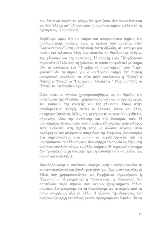 που δεν είναι παρόν, το νόημα δεν φωτίζεται, δεν αποκαλύπτεται
και δεν “ελέγχεται” πλήρως από τα παρόντα σημεία, αλλά από τη
σχέση τους με τα απόντα.
Νομίζουμε όμως ότι το καίριο και αποφασιστικό σημείο της
αποδομιστικής σκέψης, είναι η κριτική που ασκείται στον
“λογοκεντρισμό”, στη μεταφυσική πίστη δηλαδή, ότι υπάρχει μια
πρώτη και τελευταία λέξη που αποτελεί το θεμέλιο της σκέψης,
της γλώσσας και της εμπειρίας. Η ύπαρξη ενός “Υπερβατικού
σημαίνοντος”, έξω από τη γλώσσα, το οποίο τροφοδοτεί με νόημα
όλα τα υπόλοιπα, ένα “Υπερβατικό σημαινόμενο” που “στρέφονται” όλα τα σημεία για να αντλήσουν νόημα. Στη Δυτική
μεταφυσική παράδοση το ρόλο αυτό επιτέλεσαν, η “Φύση”, ο
“Θεός”, ο “Νους”, το “Πνεύμα”, η “Ουσία”, η “ Ύλη”, το “Ον”, το
“Είναι”, το “Ανθρώπινο Εγώ”.
Όλες αυτές οι έννοιες χρησιμοποιήθηκαν ως το θεμέλιο της
σκέψης και της γλώσσας, χρησιμοποιήθηκαν ως οι πρώτες αρχές
του κόσμου, της σκέψης και της γλώσσας. Όμως στην
αποδομιστική σκέψη, αυτές οι έννοιες, όπως και όλες,
αντιμετωπίζονται ως λέξεις που μετέχουν στο ανοικτό παιχνίδι της
σήμανσης μέσω της αντίθεσης και της διαφοράς τους. Ο
προνομιακός λόγος αυτών των σημείων, κλονίζεται, αφού ο λόγος
τους αντλείται στη σχέση τους με άλλους λόγους, είναι
παράγωγος του ατέρμονου παιχνιδιού της διαφοράς. Δεν υπάρχει
ένα σημείο-κέντρο στο οποίο να περιστρέφονται και να
υποτάσσονται τα άλλα σημεία, δεν υπάρχει το σημείο ως δεξαμενή
από όπου αντλούν νόημα τα άλλα νοήματα. Το σημειακό σύστημα
δεν “γνωρίζει” αρχή (ως αφετηρία ή εξουσία) ούτε και τέλος (ως
σκοπό και κατάληξη).
Καταλαβαίνουμε τι συνέπειες επιφέρει αυτή η σκέψη για όλο το
κοινωνικοπολιτικό και ιδεολογικό σύστημα. Και αυτό γιατί όλες οι
λέξεις που χρησιμοποιούνται ως Υπερβατικά σημαινόμενα, η
“Εξουσία”, η “Δημοκρατία”, η “Οικογένεια”, η “Κοινωνία”, δεν
αποτελούν παρά σημεία που φέρουν ίχνη-νοήματα άλλων
σημείων. Δεν μπορούμε να τα θεωρήσουμε ως τα σημεία από τα
οποία απορρέουν όλα τα άλλα. Η γλώσσα της διαφοράς, δεν
αναγνωρίζει αρχή και τέλος, σκοπό, προορισμό και θεμέλιο. Το να

17

 