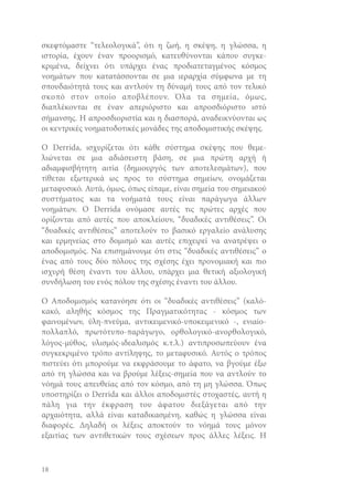 σκεφτόμαστε “τελεολογικά”, ότι η ζωή, η σκέψη, η γλώσσα, η
ιστορία, έχουν έναν προορισμό, κατευθύνονται κάπου συγκεκριμένα, δείχνει ότι υπάρχει ένας προδιατεταγμένος κόσμος
νοημάτων που κατατάσσονται σε μια ιεραρχία σύμφωνα με τη
σπουδαιότητά τους και αντλούν τη δύναμή τους από τον τελικό
σκοπό στον οποίο αποβλέπουν. Όλα τα σημεία, όμως,
διαπλέκονται σε έναν απεριόριστο και απροσδιόριστο ιστό
σήμανσης. Η απροσδιοριστία και η διασπορά, αναδεικνύονται ως
οι κεντρικές νοηματοδοτικές μονάδες της αποδομιστικής σκέψης.
O Derrida, ισχυρίζεται ότι κάθε σύστημα σκέψης που θεμελιώνεται σε μια αδιάσειστη βάση, σε μια πρώτη αρχή ή
αδιαμφισβήτητη αιτία (δημιουργός των αποτελεσμάτων), που
τίθεται εξωτερικά ως προς το σύστημα σημείων, ονομάζεται
μεταφυσικό. Αυτά, όμως, όπως είπαμε, είναι σημεία του σημειακού
συστήματος και τα νοήματά τους είναι παράγωγα άλλων
νοημάτων. Ο Derrida ονόμασε αυτές τις πρώτες αρχές που
ορίζονται από αυτές που αποκλείουν, “δυαδικές αντιθέσεις”. Οι
“δυαδικές αντιθέσεις” αποτελούν το βασικό εργαλείο ανάλυσης
και ερμηνείας στο δομισμό και αυτές επιχειρεί να ανατρέψει ο
αποδομισμός. Να επισημάνουμε ότι στις “δυαδικές αντιθέσεις” ο
ένας από τους δύο πόλους της σχέσης έχει προνομιακή και πιο
ισχυρή θέση έναντι του άλλου, υπάρχει μια θετική αξιολογική
συνδήλωση του ενός πόλου της σχέσης έναντι του άλλου.
Ο Αποδομισμός κατανόησε ότι οι “δυαδικές αντιθέσεις” (καλόκακό, αληθής κόσμος της Πραγματικότητας - κόσμος των
φαινομένων, ύλη-πνεύμα, αντικειμενικό-υποκειμενικό -, ενιαίοπολλαπλό, πρωτότυπο-παράγωγο, ορθολογικό-ανορθολογικό,
λόγος-μύθος, υλισμός-ιδεαλισμός κ.τ.λ.) αντιπροσωπεύουν ένα
συγκεκριμένο τρόπο αντίληψης, το μεταφυσικό. Αυτός ο τρόπος
πιστεύει ότι μπορούμε να εκφράσουμε το άφατο, να βγούμε έξω
από τη γλώσσα και να βρούμε λέξεις-σημεία που να αντλούν το
νόημά τους απευθείας από τον κόσμο, από τη μη γλώσσα. Όπως
υποστηρίζει ο Derrida και άλλοι αποδομιστές στοχαστές, αυτή η
πάλη για την έκφραση του άφατου διεξάγεται από την
αρχαιότητα, αλλά είναι καταδικασμένη, καθώς η γλώσσα είναι
διαφορές. Δηλαδή οι λέξεις αποκτούν το νόημά τους μόνον
εξαιτίας των αντιθετικών τους σχέσεων προς άλλες λέξεις. Η

18

 