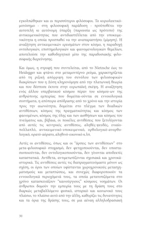 εγκολπώθηκαν και οι περισσότεροι φιλόσοφοι. Το κυριολεκτικόμονόσημο - στη φιλοσοφική παράδοση - προϋποθέτει την
αυτοτελή κι αυτόνομη ύπαρξη (παρουσία ως πρότυπο) της
αντικειμενικότητας που αντιδιαστέλλεται από την υποκειμενικότητα η οποία προσπαθεί να την αναπαραστήσει (μίμηση). Η
αναζήτηση αντικειμενικών ερεισμάτων στον κόσμο, η παραδοχή
οντολογικών, επιστημολογικών και φαινομενολογικών θεμελίων,
αποτελούσε την καθοδηγητικό μίτο της παραδοσιακής φιλοσοφικής διερεύνησης.
Και όμως, η στροφή που συντελείται, από το Nietzsche έως το
Heidegger και φτάνει στο μεταμοντέρνο ρεύμα, χαρακτηρίζεται
από τη ριζική απόρριψη του συνόλου των φιλοσοφικών
διακρίσεων που η Δύση κληρονόμησε από την πλατωνική θεωρία
και που δέσποσε έκτοτε στην ευρωπαϊκή σκέψη. Η αναζήτηση
ενός άλλου υπερβατικού κόσμου πέραν του κόσμου-ων της
ανθρώπινης εμπειρίας που δομείται-ούνται σε εννοιολογικά
συστήματα, η απόπειρα απόδρασης από το χρόνο και την ιστορία
προς την αιωνιότητα, δομείται στο πλέγμα των δυαδικών
αντιθέσεων, κόσμος της πραγματικότητας και κόσμος των
φαινομένων, κόσμος της ύλης και των αισθήσεων και κόσμος του
πνεύματος και, βέβαια, οι ποικίλες αντιθέσεις που ξετυλίγονται
από αυτές τις κεντρικές αντιθέσεις, αληθές-ψευδές, ενιαίοπολλαπλό, αντικειμενικό-υποκειμενικό, ορθολογικό-ανορθολογικό, ορατό-αόρατο, αληθινό-εικονικό κ.λπ.
Αυτές οι αντιθέσεις, όπως και οι “άρσεις των αντιθέσεων” στο
μετα-φιλοσοφικό στοχασμό, δεν φετιχοποιούνται, δεν υποστασιοποιούνται, δεν οντολογικοποιούνται, δεν γίνονται αποδεκτές
καταστατικά. Αντίθετα, αντιμετωπίζονται σχεσιακά και χρονικάιστορικά. Τις αντιθέσεις αυτές τις διαπραγματευόμαστε μόνον ως
σχέση, οι όροι των οποίων υφίστανται χωροχρονικούς μετασχηματισμούς και μεταπτώσεις, και συνεχώς διαφοροποιούν τα
εννοιολογικά περιεχόμενά τους, τα οποία μετατοπιζόμενα στο
χρόνο κατασκευάζουν “καινούργιους” κόσμους νοημάτων. Οι
άνθρωποι δομούν την εμπειρία τους με τη δράση τους στο
διαρκώς μεταβαλλόμενο φυσικό, ιστορικό και κοινωνικό τους
πλαίσιο, το πλαίσιο αυτό από την άλλη, καθορίζει τις δυνατότητες
και τα όρια της δράσης τους, σε μια αέναη αλληλοδρασιακή

30

 