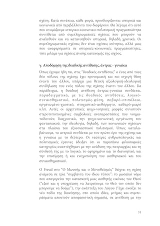 σχέση. Κατά συνέπεια, κάθε φορά, προσδιορίζονται ιστορικά και
κοινωνικά από περιβάλλοντα που διαφέρουν. Θα λέγαμε ότι αυτό
που ονομάζουμε ιστορικο-κοινωνικο-πολιτισμική πραγματικότητα
συντίθεται από συμπληρωματικές σχέσεις που μπορούν να
αναλυθούν και να κατανοηθούν ιστορικά, δηλαδή χρονικά. Οι
συμπληρωματικές σχέσεις δεν είναι σχέσεις ισότητας, αλλά μιας
που αναφερόμαστε σε ιστορικές-κοινωνικές πραγματικότητες,
τότε μιλάμε για σχέσεις άνισης κατανομής της ισχύος.
γ. Αποδόμηση της δυαδικής αντίθεσης, άντρας - γυναίκα
Όπως έχουμε ήδη πει, στις “δυαδικές αντιθέσεις” ο ένας από τους
δύο πόλους της σχέσης έχει προνομιακή και πιο ισχυρή θέση
έναντι του άλλου, υπάρχει μια θετική αξιολογική-ιδεολογική
συνδήλωση του ενός πόλου της σχέσης έναντι του άλλου. Για
παράδειγμα, η δυαδική αντίθεση άντρας-γυναίκα συνδέεται,
παραδειγματικά, με τις δυαδικές αντιθέσεις, λογικόσ υναισθηματικό, πολιτισμός-φύση, σοβαρό-επιπόλαιο,
οργανωμένο-χαοτικό, στοχαστικό-αυθόρμητο, καθαρό-μιαρό
κ.λπ. Αυτές οι αρχετυπικές ψυχο-νοητικές μορφές συνιστούν
στεροτυποποιημένες συμβολικές αναπαραστάσεις που νοηματοδοτούν, διαχρονικά, την ψυχο-κοινωνική οργάνωση του
φαντασιακού, την ιδεολογία, δηλαδή, των κοινωνικών σχέσεων
στα πλαίσια του εξουσιαστικού πολιτισμού. Όπως καταλαβαίνουμε, το αντρικό συνδέεται με τον πρώτο όρο της σχέσης και
η γυναίκα με το δεύτερο. Οι νεώτερες ανθρωπολογικές και
πολιτισμικές έρευνες έδειξαν ότι οι παραπάνω φιλοσοφικές
κατηγορίες αναπτύχθηκαν με την ανάδυση της πατριαρχίας και τη
σύνδεσή της με το λογικό, το αφηρημένο και το διανοητικό, και
την υποτίμηση ή και ενοχοποίηση του αισθησιακού και του
συναισθηματικού.
Ο Freud στο “Ο Μωυσής και ο Μονοθεϊσμός” δείχνει τη σχέση
ανάμεσα σε τρία “συμβάντα του ίδιου τύπου”: το μωσαϊκό νόμο
που απαγορεύει την κατασκευή μιας αισθητής εικόνας του Θεού
(“εξού και η υποχρέωση να λατρεύουμε το Θεό τον οποίο δεν
μπορούμε να δούμε”), την ανάπτυξη του Λόγου (“έχει ανοίξει το
νέο πεδίο της διανόησης, στο οποίο ιδέες, μνήμες και συμπεράσματα αποκτούν αποφασιστική σημασία, σε αντίθεση με την

31

 