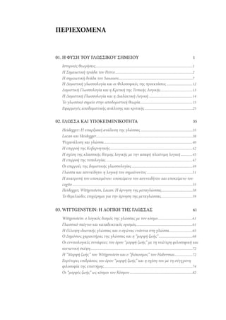 ΠΕΡΙΕΧΟΜΕΝΑ

01. Η ΦΥΣΗ ΤΟΥ ΓΛΩΣΣΙΚΟΥ ΣΗΜΕΙΟΥ

1

Ιστορικές θεωρήσεις..................................................................................................1
Η Σημειωτική τριάδα του Peirce ..............................................................................2
Η σημειωτική δυάδα του Saussure...........................................................................7
Η Δομιστική γλωσσολογία και οι Φιλοσοφικές της προεκτάσεις ..........................12
Δομιστική Γλωσσολογία και η Κριτική της Τυπικής Λογικής ................................13
Η Δομιστική Γλωσσολογία και η Διαλεκτική Λογική ............................................14
Το γλωσσικό σημείο στην αποδομιστική θεωρία.....................................................15
Εφαρμογές αποδομιστικής ανάλυσης και κριτικής ................................................25

02. ΓΛΩΣΣΑ ΚΑΙ ΥΠΟΚΕΙΜΕΝΙΚΟΤΗΤΑ

35

Heidegger: Η υπαρξιακή ανάλυση της γλώσσας ....................................................35
Lacan και Heidegger .................................................................................................38
Ψυχανάλυση και γλώσσα .........................................................................................40
Η επιρροή της Κυβερνητικής ...................................................................................42
Η σχέση της κλασσικής δίτιμης λογικής με την ασαφή πλειότιμη λογική ............45
Η επιρροή της τοπολογίας .......................................................................................47
Οι επιρροές της δομιστικής γλωσσολογίας .............................................................49
Γλώσσα και ασυνείδητο: η λογική του σημαίνοντος ..............................................51
Η ανατροπή του υποκειμένου: υποκείμενο του ασυνειδήτου και υποκείμενο του
cogito .........................................................................................................................55
Heidegger, Wittgenstein, Lacan: Η άρνηση της μεταγλώσσας ...............................58
Το θεμελιώδες επιχείρημα για την άρνηση της μεταγλώσσας................................59

03. WITTGENSTEIN: Η ΛΟΓΙΚΗ ΤΗΣ ΓΛΩΣΣΑΣ

61

Wittgenstein: ο λογικός δεσμός της γλώσσας με τον κόσμο ...................................61
Γλωσσικό παίγνιο και καταδεικτικός ορισμός.........................................................61
Η έλλειψη ιδιωτικής γλώσσας και ο αγώνας ενάντια στη γλώσσα........................65
Ο Δημόσιος χαρακτήρας της γλώσσας και η “μορφή ζωής” ..................................68
Οι εννοιολογικές συνάφειες του όρου “μορφή ζωής” με τη νεώτερη φιλοσοφική και
κοινωνική σκέψη.......................................................................................................72
Η “Μορφή ζωής” του Wittgenstein και ο “βιόκοσμος” του Habermas ..................72
Ευρύτερες επιδράσεις του όρου “μορφή ζωής” και η σχέση του με τη σύγχρονη
φιλοσοφία της επιστήμης .........................................................................................74
Οι “μορφές ζωής” ως κόσμοι του Κόσμου ...............................................................82

 