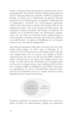 Επίσης, η κλασσική δίτιμη λογική μιμείται ορισμένα μόνο από τα
χαρακτηριστικά της φυσικής γλώσσας, δηλαδή χαρακτηριστικά
που δεν περιέχουν ασάφεια και αοριστία. Αντίθετα, η εκφραστική
δύναμη, η ευελιξία και η συνθετότητα της φυσικής γλώσσας
οφείλεται στην εκτεταμένη χρήση της ασάφειας. Η αμφισημία και
το διφορούμενο αποτελούν τον αυτοαναφορικό χαρακτήρα
πολλών ειδών λόγου, όπως η ποίηση, η λογοτεχνία, αλλά και του
καθημερινού λόγου. Από τη μια, έχουμε τη δίτιμη λογική, που
εμπεριέχει ως βασικά συστατικά της στοιχεία, τη σαφήνεια, την
ακρίβεια και το ενεστωτικό άπειρο των Καντοριανών μαθηματικών, από την άλλη, την πλειότιμη λογική (ασαφή λογική), η
οποία εμπεριέχει ως βασικά συστατικά της στοιχεία την ασάφεια,
το μεταβαλλόμενο, τη σχέση, τη διαβάθμιση και το δυναμικό
άπειρο των μη - Καντοριανών μαθηματικών.
Στην δίτιμη λογική έχουμε πεδίο τιμών το σύνολο {0, 1}, ενώ στην
ασαφή λογική έχουμε ως πεδίο τιμών το διάστημα [0, 1].
Επομένως, και στη δίτιμη λογική και την άλγεβρα Boole, όπως και
στην ασαφή λογική, εάν ένα γεγονός είναι Αληθές ή Ψευδές,
παριστάνεται με την τιμή 1, και εάν είναι μη Αληθές ή Ψευδές ή
Λάθος, παριστάνεται με την τιμή 0. Στην Ασαφή Λογική, όπως
είπαμε, το πεδίο τιμών είναι το διάστημα [0, 1], δηλαδή μεταξύ
του 0 και του 1 υπάρχουν άπειρες τιμές. Δηλαδή μεταξύ του 0 και
του 1 υπάρχουν βαθμοί ή διαβαθμίσεις της αλήθειας. Μπορούμε
να ισχυριστούμε ότι όπως η Μη-Ευκλείδια Γεωμετρία θεμελιώνεται στην Ευκλείδια, έτσι και η Ασαφής πλειότιμη Λογική,
θεμελιώνεται στην Τυπική Δίτιμη Λογική.

Με βάση τα παραπάνω, το ερώτημα που τίθεται είναι: ποιά είναι η
σχέση σύνταξης και σημασιολογίας; Υπάρχει μια αρχετυπική

46

 