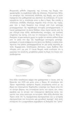 θεωρητική μέθοδο έκφρασης της έννοιας της δομής που
χαρακτηρίζει τη συμβολική τάξη της γλώσσας. Ουσιαστικά, θέλει
να αποφύγει την εικονιστική απόδοση της δομής, και γι΄αυτό
στρέφεται στα μαθηματικά και αξιοποιεί τη τοπολογία. Ο Lacan
ισχυρίζεται ότι η τοπολογία είναι η ίδια η δομή. Και επειδή η
τοπολογία αποδίδει ιδιαίτερη σημασία στην έννοια της τομής,
μιας που η τομή διακρίνει ένα συνεχή από έναν ασυνεχή
μετασχηματισμό. Ως παράδειγμα συνεχούς μετασχηματισμού, ο
Lacan χρησιμοποιεί τη ζώνη Mobius: όπως περνά κανείς από τη
μία πλευρά στην άλλη, ακολουθώντας, συνεχώς, την κυκλική
επιφάνεια της ζώνης, έτσι και το υποκείμενο είναι σε θέση να
διασχίσει τη φαντασίωση χωρίς να προβεί σε κάποιο μυθικό άλμα
από το μέσα στο έξω. Ως παράδειγμα ασυνεχούς μετασχηματισμού, ο Lacan αναφέρεται στη ζώνη του Mobius, η οποία όταν
τέμνεται στο μέσον, μετασχηματίζεται σε μια απλή καμπύλη με
πολύ διαφορετικές τοπολογικές ιδιότητες: τώρα διαθέτει δύο
πλευρές αντί για μία. Ο Lacan θεωρεί, κατά αναλογία, ότι η
ερμηνεία του αναλυτή, μεταβάλλει ριζικά τη δομή του λόγου του
αναλυόμενου.

Ζώνη του Mobius

Τόρος

Ένα άλλο τοπολογικό σχήμα που χρησιμοποιεί ο Lacan, από τη
δεκαετία του 1970 και μετά, είναι ο Τόρος. Η τοπολογία του
Τόρου παρουσιάζει ορισμένα δομικά γνωρίσματα κοινά με τη
δομή του υποκειμένου: θεμελιώδες γνώρισμα του Τόρου είναι ότι
το κέντρο βάρους του εντοπίζεται εκτός του όγκου του, όπως
ακριβώς και το κέντρο του υποκειμένου βρίσκεται εκτός του
εαυτού του: είναι έκκεντρο, εκ-κεντρικό. Μία άλλη ιδιότητα του
Τόρου είναι ότι “η περιφερειακή εξωτερικότητα και η κεντρική
εξωτερικότητά του συνιστούν μία μοναδική περιοχή”. Από αυτό
συνάγεται ότι η ψυχανάλυση αμφισβητεί τη διάκριση του “μέσα”

48

 