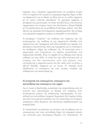 σημασία τους. Αποκαλεί αμφιταλάντευση τη μοναδική κίνηση
όπου το σημαίνον δεν μπορεί να παραγάγει σημασία, δίχως το ίδιο
να εξαφανιστεί, για να δώσει τη θέση του σε ένα άλλο σημαίνον
με το οποίο ενώνεται αλυσιδωτά. Τα ρητορικά σχήματα, η
μεταφορά και η μετωνυμία, τα οποία ταυτίζονται με τους κανόνες
σχηματισμού των ονείρων, όπως τους διατύπωσε ο Freud, δηλαδή
με τη συμπύκνωση και τη μετάθεση αντίστοιχα, ορίζουν τους δύο
άξονες της γλώσσας (συνταγματικό-παραδειγματικό). Με τη δομή
των ρητορικών σχημάτων μπορεί να συγκριθεί το ασυνείδητο.
Η μεταφορά “επιτρέπει” την ανάδυση του νοήματος και, πιο
συγκεκριμένα, την ανάδυση σε μια σημαίνουσα αλυσίδα ενός
σημαίνοντος που προέρχεται από άλλη αλυσίδα και παράγει ένα
φαινόμενο συμπύκνωσης, όπου και εγγράφεται για το υποκείμενο
το απωθημένο νόημα της επιθυμίας του. Η μετωνυμία είναι ο
μηχανισμός που ενεργοποιεί τις σχέσεις μετατόπισης στη
σημαίνουσα αλυσίδα. Είναι το σημάδι ότι η επιθυμία είναι πάντα
επιθυμία για κάτι άλλο, το οποίο δεν έχει άλλη σύσταση από τη
στέρηση που δεν ικανοποιείται ποτέ. Στη γλώσσα, έτσι,
επιτυγχάνεται η παρουσία αυτού που δεν παύει ποτέ να λείπει, η
ηδονή, δηλαδή, σύμφωνα με το Lacan. Η στέρηση αυτή
εξουθενώνει το υποκείμενο και έτσι, αενάως, αναζητά την
επιθυμία και την ικανοποίησή της.

Η ανατροπή του υποκειμένου: υποκείμενο του
ασυνειδήτου και υποκείμενο του cogito
Για το Lacan η θεμελιώδης ανακάλυψη της ψυχανάλυσης είναι το
γεγονός πως επανεισήγαγε το ζήτημα του νοήματος στην
αντικειμενική μελέτη της ανθρώπινης συμπεριφοράς. Η ανακάλυψη των ασυνείδητων ψυχικών διεργασιών δεν παρέχει απλώς
και μόνο ένα ευρετικό εργαλείο για την κατανόηση των ψυχικών
τραυμάτων, αλλά διευρύνει την ικανότητα εξορθολογισμού της
ψυχικής ζωής.
Η “κοπερνίκεια” μετατόπιση του κέντρου της συνείδησης από το
υποκειμενικό εγώ στην ασυνείδητη δομή του ψυχισμού απαιτεί
την ανάπτυξη μιας καινούργιας θεωρίας του υποκειμένου. Το

55

 