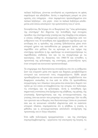 παλαιά λεξιλόγια, γίνονται αντιληπτά ως ευρισκόμενα σε φάση
εκφυλισμού και αδιεξόδου. Αυτός ο εκφυλισμός μπορεί να γίνει
ορατός, είτε υπόρρητα - όταν παραμένουν προσκολημμένοι στο
παλαιό λεξιλόγιο - είτε ρητά - όταν το παλαιό λεξιλόγιο αποδομείται από όσους αποσύρουν την εμπιστοσύνη τους σ’ αυτό.
Συνοψίζοντας, θα λέγαμε ότι οι θεωρητικοί της “νέας φιλοσοφίας
της επιστήμης” δεν δέχονται την πεποίθηση περί συνεχούς
προόδου της επιστημονικής γνώσης και της ύπαρξης ενός κόσμου,
ο οποίος επιδέχεται αντικειμενική γνώση, ανεξάρτητα από τον
ανθρώπινο νου. Η πεποίθηση που αμφισβητούν σχετίζεται με την
αντίληψη ότι η πρόοδος της γνώσης ξεδιπλώνεται μέσα στον
ιστορικό χρόνο και κατευθύνεται με γραμμικό τρόπο, από το
παρελθόν στο μέλλον. Για να κρίνουμε αν ένα τμήμα της
επιστήμης προοδεύει ή όχι, οφείλουμε να ανασυγκροτήσουμε τις
παρελθούσες επιδόσεις του και να τις συγκρίνουμε με τις
καινούριες. Από τις δεκαετίες του 1960-70 και εντεύθεν, η
προοπτική της φιλοσοφίας της επιστήμης, μετατοπίζεται προς
έναν ιστορικό και κοινωνικό προσανατολισμό.
Το επιχείρημα που διατυπώνεται συνοψίζεται στο ότι οι άνθρωποι
ζουν και ενεργούν μέσα στο άμεσο και διαρκώς μεταβαλλόμενο
ιστορικό και κοινωνικό τους συμφραζόμενο. Κάθε φορά
προσδιορίζονται ιστορικά και κοινωνικά από περιβάλλοντα που
διαφέρουν ουσιωδώς το ένα από το άλλο. Οι προϋποθέσεις
συγκρότησης των πλαισίων τους μέσα στα οποία ζουν, δομούν τον
τρόπο με τον οποίο αντιλαμβάνονται την ιστορία, τον πολιτισμό,
τις επιστήμες και τη φιλοσοφία. Αυτή η πεποίθηση έχει
σημαντικές επιπτώσεις στα ζητήματα της αλήθειας, της φύσης, της
γνωσιακής δραστηριότητας και της αντικειμενικότητας της
γνώσης, όσο και αυτών που μπορούμε να γνωρίσουμε. Εάν τα είδη
των ερευνών και οι θεωρίες που διατυπώνουμε (τόσο σε γνωσιακό
όσο και σε κοινωνικό επίπεδο) εξαρτώνται από το εκάστοτε
ιστορικό πλαίσιο, συμπεραίνεται ότι η αλήθεια, η γνώση, η
μέθοδος και η αντικειμενικότητα αποτελούν συνάρτηση της
προοπτικής του εν λόγω πλαισίου.
Έτσι κάθε πολιτισμική πραγματικότητα – και της επιστήμης
συμπεριλαμβανομένης - οργανώνει την εσωτερική της λογική, τις

77

 