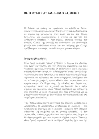 01. Η ΦΥΣΗ ΤΟΥ ΓΛΩΣΣΙΚΟΥ ΣΗΜΕΙΟΥ

Η Διάνοια ως σκέψη, ως εγκείμενος και ενδιάθετος λόγος,
πρωτογενές δομικό υλικό του ανθρώπινου γένους, κωδικοποιείται
σε σημείο και μεταδίδεται στον άλλο και δια του άλλου,
ξετυλίγεται και διαμορφώνεται η ιστορία ως αφήγηση του
ανθρώπινου πράττειν. Η λέξη-σημείο, αποτελεί τέχνημα του
κόσμου, πλάσμα της ανάγκης για επικοινωνία και συνεννόηση
μεταξύ των ανθρώπινων όντων και της ανάγκης για έλεγχο,
πρόβλεψη και κατανόηση του αδυσώπητου φυσικού κόσμου.

Ιστορικές θεωρήσεις
Είναι όμως το σημείο “φύσει” ή “θέσει”; Οι θεωρίες της γλώσσας
που έχουν διατυπωθεί, από την Ελληνική αρχαιότητα έως τους
νεώτερους χρόνους, δυίστανται. Οι Πυθαγόρειοι και ο Πλάτωνας
υποστηρίζουν την άποψη, ότι οι λέξεις έχουν “φύσει” συγγένεια με
τα αντικείμενα που δηλώνουν. Μια τέτοια συνάφεια της λέξης με
την ουσία του πράγματος στο οποίο αναφέρεται, προέρχεται από
τις παλαιότερες μαγικές προκαταλήψεις που επικρατούσαν στον
αρχαίο κόσμο. Οι Παρμενίδης, Εμπεδοκλής και Δημόκριτος,
αντικρούουν αυτόν τον ισχυρισμό και θεωρούν ότι η σχέση
σημείου και πράγματος είναι “θέσει”, συμβατική και αυθαίρετη,
έχει επινοηθεί με κοινή συμφωνία από τους ανθρώπους για να
μπορούν επικοινωνούν με έναν κώδικα που κατανοείται από όλα
τα μέλη της κοινότητας.
Την “θέσει”, καθορισμένη λειτουργία του σημείου, υιοθετεί και ο
Αριστοτέλης. Ο Αριστοτέλης, αναδεικνύει τη διάκριση – που
χρησιμοποιεί αργότερα και ο Saussure - ανάμεσα στην ιστορική
παράδοση (τη σύμβαση) και τη φυσική αιτιότητα. Για τον
Αριστοτέλη, κανένας ήχος δεν είναι από τη φύση του, όνομα, αν
δεν έχει προηγηθεί η μετατροπή του σε σύμβολο-σημείο. Το όνομα
είναι “φωνή σημαντική κατά συνθήκην”, δηλαδή ήχος που έχει

 