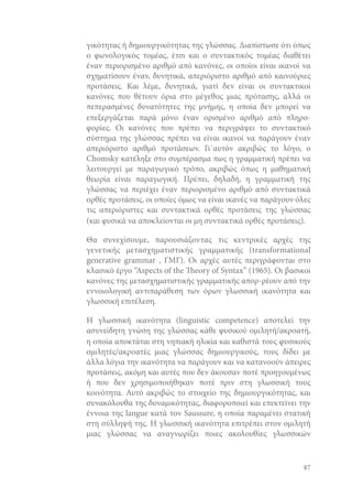 γικότητας ή δημιουργικότητας της γλώσσας. Διαπίστωσε ότι όπως
ο φωνολογικός τομέας, έτσι και ο συντακτικός τομέας διαθέτει
έναν περιορισμένο αριθμό από κανόνες, οι οποίοι είναι ικανοί να
σχηματίσουν έναν, δυνητικά, απεριόριστο αριθμό από καινούριες
προτάσεις. Και λέμε, δυνητικά, γιατί δεν είναι οι συντακτικοί
κανόνες που θέτουν όρια στο μέγεθος μιας πρότασης, αλλά οι
πεπερασμένες δυνατότητες της μνήμης, η οποία δεν μπορεί να
επεξεργάζεται παρά μόνο έναν ορισμένο αριθμό από πληροφορίες. Οι κανόνες που πρέπει να περιγράψει το συντακτικό
σύστημα της γλώσσας πρέπει να είναι ικανοί να παράγουν έναν
απεριόριστο αριθμό προτάσεων. Γι΄αυτόν ακριβώς το λόγο, ο
Chomsky κατέληξε στο συμπέρασμα πως η γραμματική πρέπει να
λειτουργεί με παραγωγικό τρόπο, ακριβώς όπως η μαθηματική
θεωρία είναι παραγωγική. Πρέπει, δηλαδή, η γραμματική της
γλώσσας να περιέχει έναν περιορισμένο αριθμό από συντακτικά
ορθές προτάσεις, οι οποίες όμως να είναι ικανές να παράγουν όλες
τις απεριόριστες και συντακτικά ορθές προτάσεις της γλώσσας
(και φυσικά να αποκλείονται οι μη συντακτικά ορθές προτάσεις).
Θα συνεχίσουμε, παρουσιάζοντας τις κεντρικές αρχές της
γενετικής μετασχηματιστικής γραμματικής (transformational
generative grammar , ΓΜΓ). Οι αρχές αυτές περιγράφονται στο
κλασικό έργο “Aspects of the eory of Syntax” (1965). Οι βασικοί
κανόνες της μετασχηματιστικής γραμματικής απορ-ρέουν από την
εννοιολογική αντιπαράθεση των όρων γλωσσική ικανότητα και
γλωσσική επιτέλεση.
Η γλωσσική ικανότητα (linguistic competence) αποτελεί την
ασυνείδητη γνώση της γλώσσας κάθε φυσικού ομιλητή/ακροατή,
η οποία αποκτάται στη νηπιακή ηλικία και καθιστά τους φυσικούς
ομιλητές/ακροατές μιας γλώσσας δημιουργικούς, τους δίδει με
άλλα λόγια την ικανότητα να παράγουν και να κατανοούν άπειρες
προτάσεις, ακόμη και αυτές που δεν άκουσαν ποτέ προηγουμένως
ή που δεν χρησιμοποιήθηκαν ποτέ πριν στη γλωσσική τους
κοινότητα. Αυτό ακριβώς το στοιχείο της δημιουργικότητας, και
συνακόλουθα της δυναμικότητας, διαφοροποιεί και επεκτείνει την
έννοια της langue κατά τον Saussure, η οποία παραμένει στατική
στη σύλληψή της. Η γλωσσική ικανότητα επιτρέπει στον ομιλητή
μιας γλώσσας να αναγνωρίζει ποιες ακολουθίες γλωσσικών

87

 