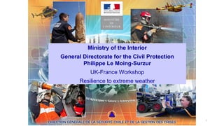 1
Ministry of the Interior
General Directorate for the Civil Protection
Philippe Le Moing-Surzur
UK-France Workshop
Resilience to extreme weather
 