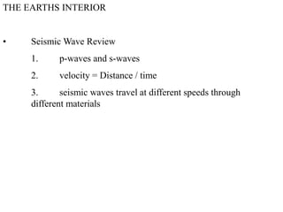 THE EARTHS INTERIOR
• Seismic Wave Review
1. p-waves and s-waves
2. velocity = Distance / time
3. seismic waves travel at different speeds through
different materials
 
