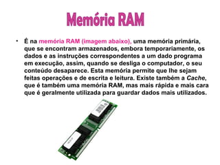 É na  memória RAM (imagem abaixo),  uma memória primária, que se encontram armazenados, embora temporariamente, os dados e as instruções correspondentes a um dado programa em execução, assim, quando se desliga o computador, o seu conteúdo desaparece. Esta memória permite que lhe sejam feitas operações e de escrita e leitura. Existe também a  Cache , que é também uma memória RAM, mas mais rápida e mais cara que é geralmente utilizada para guardar dados mais utilizados. Memória RAM 