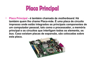 Placa Principal  - é também chamada de  motherboard . Há também quem lhe chame Placa-mãe. É uma placa de circuito impresso onde estão integrados os principais componentes de um computador pessoal, tais como o processador, a memória principal e os circuitos que interligam todos os elemento, os  bus . Caso existam placas de expansão, são colocadas sobre esta placa. Placa Principal 