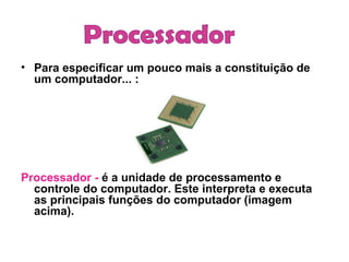 Para especificar um pouco mais a constituição de um computador... :     Processador -  é a unidade de processamento e controle do computador. Este interpreta e executa as principais funções do computador (imagem acima).   Processador 
