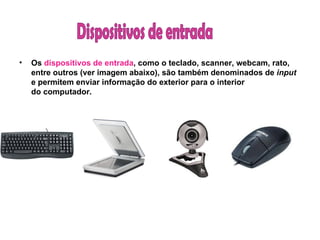 Os  dispositivos de entrada , como o teclado, scanner, webcam, rato, entre outros (ver imagem abaixo), são também denominados de  input  e permitem enviar informação do exterior para o interior do computador. Dispositivos de entrada 