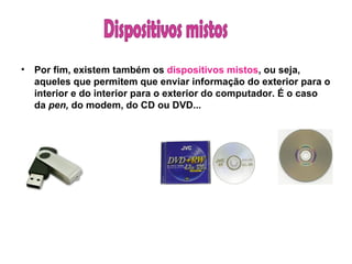 Por fim, existem também os  dispositivos mistos , ou seja, aqueles que permitem que enviar informação do exterior para o interior e do interior para o exterior do computador. É o caso da  pen,  do modem, do CD ou DVD... Dispositivos mistos 