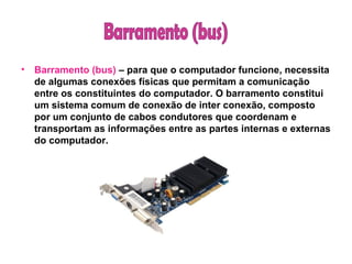 Barramento (bus)  – para que o computador funcione, necessita de algumas conexões físicas que permitam a comunicação entre os constituintes do computador. O barramento constitui um sistema comum de conexão de inter conexão, composto por um conjunto de cabos condutores que coordenam e transportam as informações entre as partes internas e externas do computador.   Barramento (bus)  
