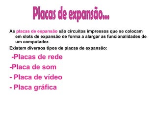 As  placas de expansão  são circuitos impressos que se colocam em slots de expansão de forma a alargar as funcionalidades de um computador. Existem diversos tipos de placas de expansão:   -Placas de rede -Placa de som - Placa de vídeo  - Placa gráfica  Placas de expansão... 