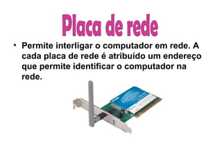 Permite interligar o computador em rede. A cada placa de rede é atribuído um endereço que permite identificar o computador na rede. Placa de rede  
