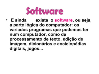 E ainda existe  o  software , ou seja, a parte lógica do computador: os variados programas que podemos ter num computador, como de processamento de texto, edição de imagem, dicionários e enciclopédias digitais, jogos... Software 