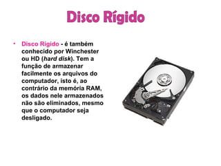 Disco Rígido  - é também conhecido por Winchester ou HD ( hard disk ). Tem a função de armazenar facilmente os arquivos do computador, isto é, ao contrário da memória RAM, os dados nele armazenados não são eliminados, mesmo que o computador seja desligado. Disco Rígido 