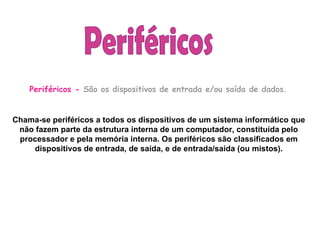   Periféricos -  São os dispositivos de entrada e/ou saída de dados.      Chama-se periféricos a todos os dispositivos de um sistema informático que não fazem parte da estrutura interna de um computador, constituída pelo processador e pela memória interna. Os periféricos são classificados em dispositivos de entrada, de saída, e de entrada/saída (ou mistos). Periféricos  