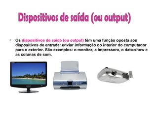 Os  dispositivos de saída (ou output)  têm uma função oposta aos dispositivos de entrada: enviar informação do interior do computador para o exterior. São exemplos: o monitor, a impressora, o data-show e as colunas de som. Dispositivos de saída (ou output)  
