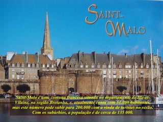 Saint-Malo é uma comuna francesa situada no departamento de Ille-et-Vilaine, na região Bretanha, e, atualmente conta com 51.000 habitantes, mas este número pode subir para 200.000 com a vinda de turistas no verão. Com os subúrbios, a população é de cerca de 135 000. 