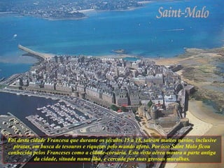 Foi desta cidade Francesa que durante os séculos 15 a 18, saíram muitos navios, inclusive piratas, em busca de tesouros e riquezas pelo mundo afora. Por isso Saint Malo ficou conhecida pelos Franceses como a cidade-corsária. Esta vista aérea mostra a parte antiga da cidade, situada numa ilha, e cercada por suas grossas muralhas. 