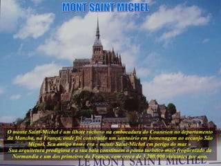 O monte Saint-Michel é um ilhote rochoso na embocadura do Couneson no departamento da Mancha, na França, onde foi construído um santuário em homenagem ao arcanjo São Miguel. Seu antigo nome era « monte Saint-Michel em perigo do mar »  Sua arquitetura prodigiosa e a sua baía constituem o ponto turístico mais freqüentado da Normandia e um dos primeiros da França, com cerca de 3.200.000 visitantes por ano. MONT SAINT MICHEL 