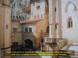 Para se ter acesso à Capela de Notre Dame (sala dos milagres), é preciso subir uma escadaria enorme, existindo, também, um elevador. 