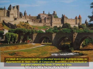 A Cidade de Carcassone localiza-se no atual município do próprio nome, no departamento de Aude, região de Languedoc-Roussillon, e sua fundação se deu pelos romanos no século 2 ° antes de Cristo. 
