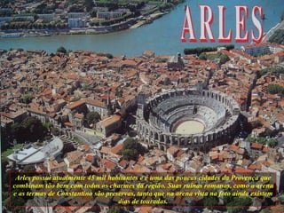 Arles possui atualmente 45 mil habitantes e é uma das poucas cidades da Provença que combinam tão bem com todos os charmes da região. Suas ruínas romanas, como a arena e as termas de Constantino são preservas, tanto que na arena vista na foto ainda existem dias de touradas. 