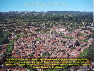 Saint-Rémy de Provence, cidade com estilo medieval, ficou famosa no mundo inteiro, por dois motivos, um deles  foi quando, Vicent Van Gogh, passou um ano por aqui, em 1889-90, no Hospital St-Paul-de Mausole. Nesse período produziu suas obras, Campo de Trigo com Ciprestes e Desfiladeiro. 