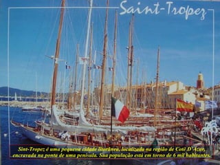 Sint-Tropez é uma pequena cidade litorânea, localizada na região de Cotê D’Azur, encravada na ponta de uma penísula. Sua população está em torno de 6 mil habitantes. 
