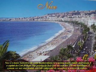 Nice é o maior balneário da costa mediterrânea e é a quinta maior cidade da França. É a capital da Cotê D’Azur. Sua população hoje está na casa dos 350 mil habitantes. É comum ver nas suas praias, que são compostas de cascalhos, a prática de topless..  