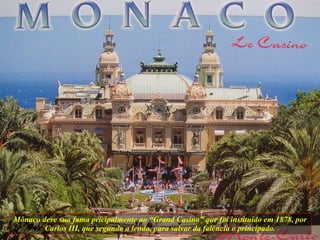 Mônaco deve sua fama pricipalmente ao “Grand Casino” que foi instituído em 1878, por Carlos III, que segundo a lenda, para salvar da falência o principado. 