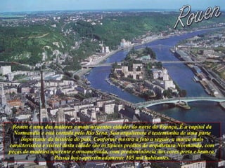 Rouen é uma das maiores e mais atraentes cidades do norte da França. É a capital da Normandia e está cortada pelo Rio Sena. Sua arquitetura é testemunha de uma parte importante da história do país. Conforme mostra a foto a seguir, a marca mais característica e visível desta cidade são os típicos prédios de arquitetura Normanda, com peças de madeira aparente e ornamentada, com predominância das cores preta e branca. Possui hoje aproximadamente 105 mil habitantes. 